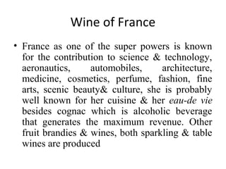 Wine of France
• France as one of the super powers is known
for the contribution to science & technology,
aeronautics, automobiles, architecture,
medicine, cosmetics, perfume, fashion, fine
arts, scenic beauty& culture, she is probably
well known for her cuisine & her eau-de vie
besides cognac which is alcoholic beverage
that generates the maximum revenue. Other
fruit brandies & wines, both sparkling & table
wines are produced
 