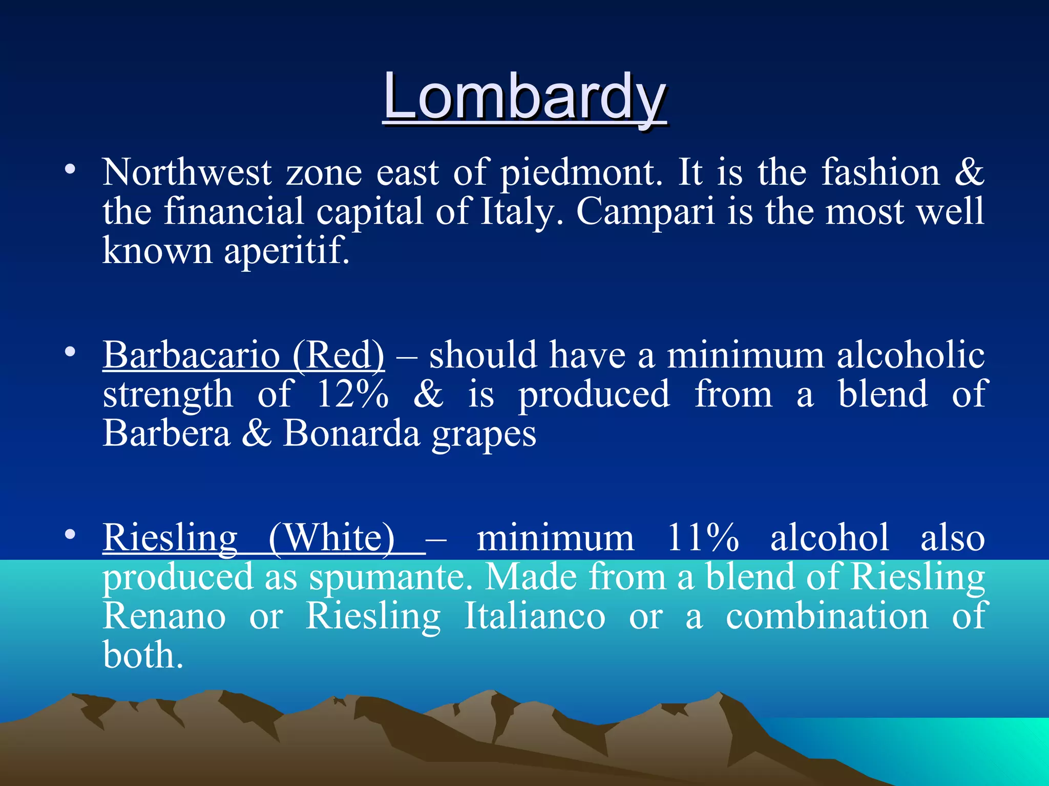 LombardyLombardy
• Northwest zone east of piedmont. It is the fashion &
the financial capital of Italy. Campari is the most well
known aperitif.
• Barbacario (Red) – should have a minimum alcoholic
strength of 12% & is produced from a blend of
Barbera & Bonarda grapes
• Riesling (White) – minimum 11% alcohol also
produced as spumante. Made from a blend of Riesling
Renano or Riesling Italianco or a combination of
both.
 