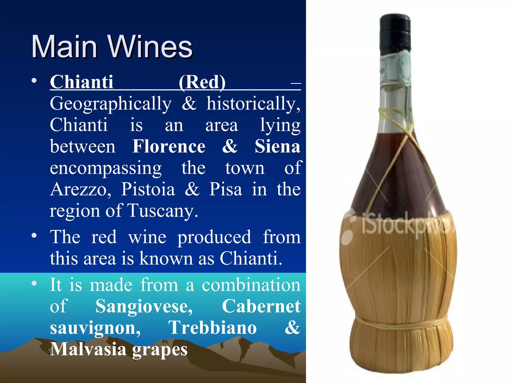 Main WinesMain Wines
• Chianti (Red) –
Geographically & historically,
Chianti is an area lying
between Florence & Siena
encompassing the town of
Arezzo, Pistoia & Pisa in the
region of Tuscany.
• The red wine produced from
this area is known as Chianti.
• It is made from a combination
of Sangiovese, Cabernet
sauvignon, Trebbiano &
Malvasia grapes
 