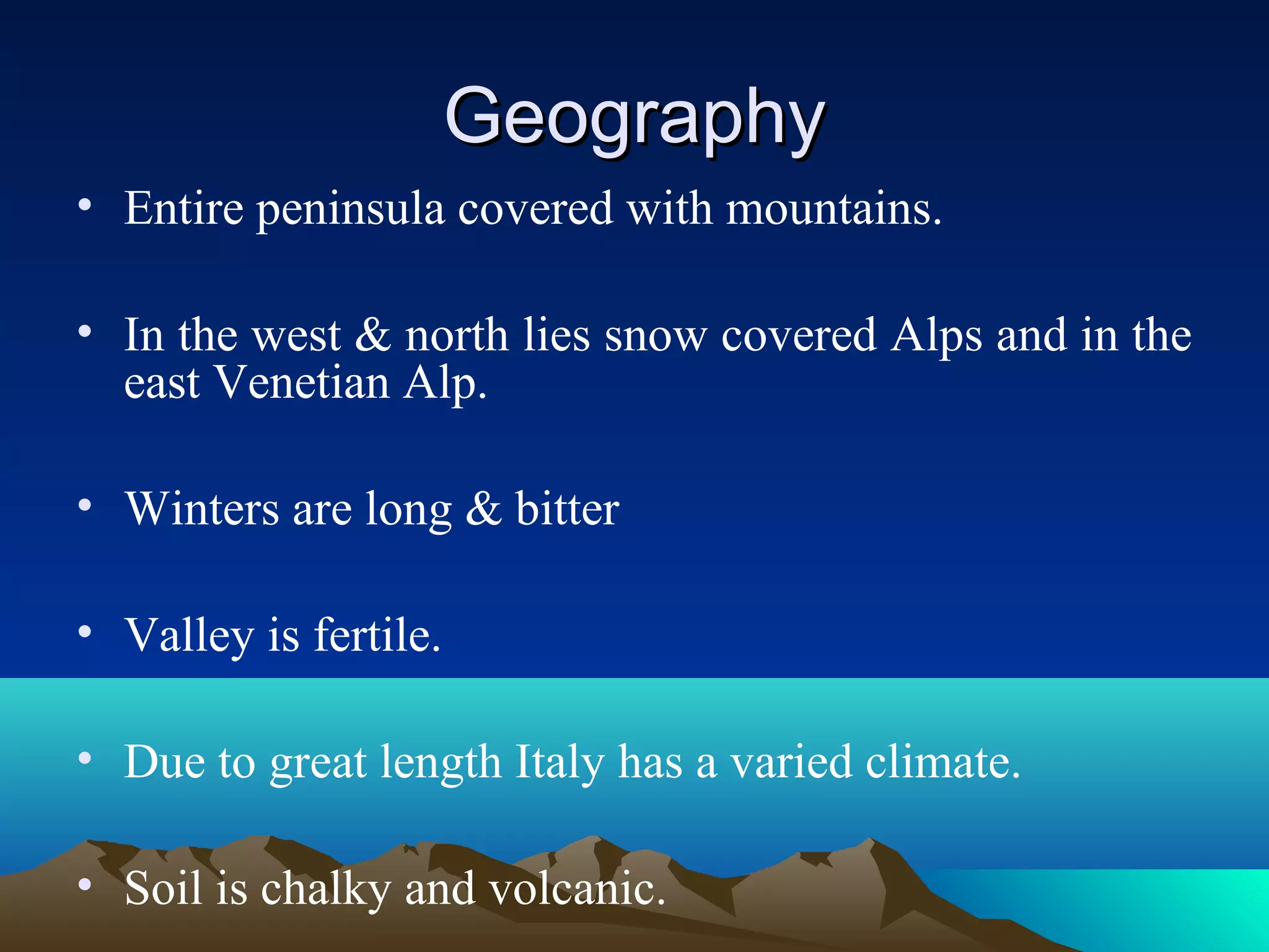 GeographyGeography
• Entire peninsula covered with mountains.
• In the west & north lies snow covered Alps and in the
east Venetian Alp.
• Winters are long & bitter
• Valley is fertile.
• Due to great length Italy has a varied climate.
• Soil is chalky and volcanic.
 