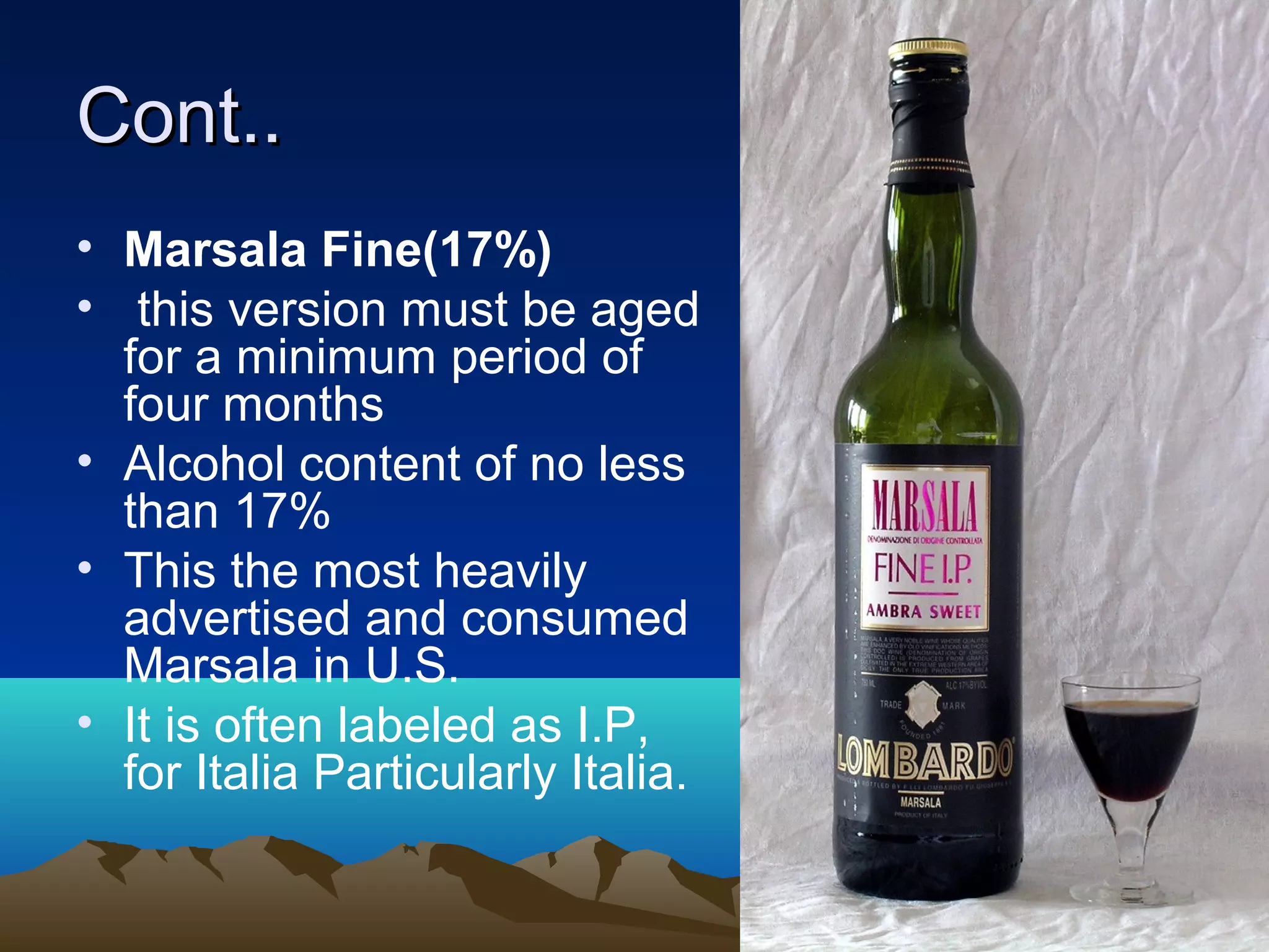 Cont..Cont..
• Marsala Fine(17%)
• this version must be aged
for a minimum period of
four months
• Alcohol content of no less
than 17%
• This the most heavily
advertised and consumed
Marsala in U.S.
• It is often labeled as I.P,
for Italia Particularly Italia.
 