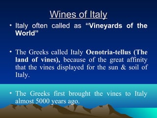 Wines of ItalyWines of Italy
• Italy often called as “Vineyards of the
World”
• The Greeks called Italy Oenotria-tellus (The
land of vines), because of the great affinity
that the vines displayed for the sun & soil of
Italy.
• The Greeks first brought the vines to Italy
almost 5000 years ago.
 
