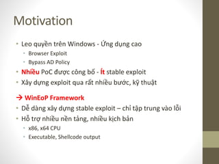 Motivation
• Leo quyền trên Windows - Ứng dụng cao
• Browser Exploit
• Bypass AD Policy
• Nhiều PoC được công bố - Ít stable exploit
• Xây dựng exploit qua rất nhiều bước, kỹ thuật
 WinEoP Framework
• Dễ dàng xây dựng stable exploit – chỉ tập trung vào lỗi
• Hỗ trợ nhiều nền tảng, nhiều kịch bản
• x86, x64 CPU
• Executable, Shellcode output
 