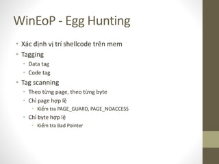 WinEoP - Egg Hunting
• Xác định vị trí shellcode trên mem
• Tagging
• Data tag
• Code tag
• Tag scanning
• Theo từng page, theo từng byte
• Chỉ page hợp lệ
• Kiểm tra PAGE_GUARD, PAGE_NOACCESS
• Chỉ byte hợp lệ
• Kiểm tra Bad Pointer
 