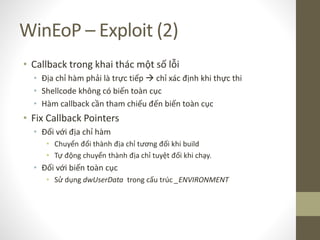 WinEoP – Exploit (2)
• Callback trong khai thác một số lỗi
• Địa chỉ hàm phải là trực tiếp  chỉ xác định khi thực thi
• Shellcode không có biến toàn cục
• Hàm callback cần tham chiếu đến biến toàn cục
• Fix Callback Pointers
• Đối với địa chỉ hàm
• Chuyển đổi thành địa chỉ tương đối khi build
• Tự động chuyển thành địa chỉ tuyệt đối khi chạy.
• Đối với biến toàn cục
• Sử dụng dwUserData trong cấu trúc _ENVIRONMENT
 