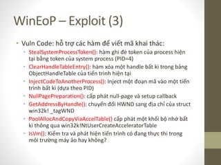 WinEoP – Exploit (3)
• Vuln Code: hỗ trợ các hàm để viết mã khai thác:
• StealSystemProcessToken(): hàm ghi đè token của process hiện
tại bằng token của system process (PID=4)
• ClearHandleTableEntry(): hàm xóa một handle bất kì trong bảng
ObjectHandleTable của tiến trình hiện tại
• InjectCodeToAnotherProcess(): Inject một đoạn mã vào một tiến
trình bất kì (dựa theo PID)
• NullPagePreparation(): cấp phát null-page và setup callback
• GetAddressByHandle(): chuyển đổi HWND sang địa chỉ của struct
win32k! _tagWND
• PoolAllocAndCopyViaAccelTable() cấp phát một khối bộ nhớ bất
kì thông qua win32k!NtUserCreateAcceleratorTable
• IsVm(): Kiểm tra và phát hiện tiến trình có đang thực thi trong
môi trường máy ảo hay không?
 