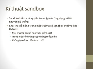 Kĩ thuật sandbox
• Sandbox kiểm soát quyền truy cập của ứng dụng tới tài
nguyên hệ thống
• Khai thác lỗ hổng trong môi trường có sandbox thường khó
khăn vì:
• Môi trường bị giới hạn và bị kiểm soát
• Trong một số trường hợp không thể ghi file
• Không tạo được tiến trình mới
 