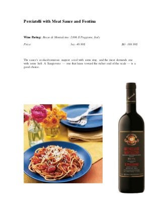 Perciatelli with Meat Sauce and Fontina
Wine Paring: Rosso di Montalcino: 2006 Il Poggione, Italy
Price: 5oz- 40.99$ Btl- 169.99$
The sauce's cooked tomatoes suggest a red with some zing, and the meat demands one
with some heft. A Sangiovese — one that leans toward the richer end of the scale — is a
good choice.
 