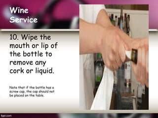 Wine
Service
10. Wipe the
mouth or lip of
the bottle to
remove any
cork or liquid.
Note that if the bottle has a
screw cap, the cap should not
be placed on the table.
 