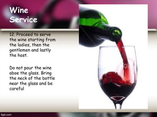 Wine
Service
12. Proceed to serve
the wine starting from
the ladies, then the
gentlemen and lastly
the host.
Do not pour the wine
aboe the glass. Bring
the neck of the bottle
near the glass and be
careful
 