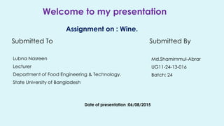 Welcome to my presentation
Assignment on : Wine.
Submitted To
Lubna Nasreen
Lecturer
Department of Food Engineering & Technology.
State University of Bangladesh
Date of presentation :06/08/2015
Submitted By
Md.Shamimmul-Abrar
UG11-24-13-016
Batch: 24
 