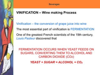 Beverages
VINIFICATION – Wine making Process
Vinification – the conversion of grape juice into wine
The most essential part of vinification is FERMENTATION
One of the greatest French scientists of the 19th century,
Louis Pasteur discovered that
FERMENTATION OCCURS WHEN YEAST FEEDS ON
SUGARS, CONVERTING THEM TO ALCOHOL AND
CARBON DIOXIDE (CO2)
YEAST + SUGAR = ALCOHOL + CO2
 