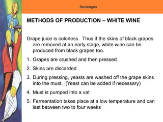 Beverages
METHODS OF PRODUCTION – WHITE WINE
Grape juice is colorless. Thus if the skins of black grapes
are removed at an early stage, white wine can be
produced from black grapes too.
1. Grapes are crushed and then pressed
2. Skins are discarded
3. During pressing, yeasts are washed off the grape skins
into the must. (Yeast can be added if necessary)
4. Must is pumped into a vat
5. Fermentation takes place at a low temperature and can
last between two to four weeks
 