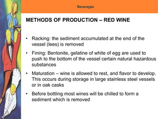Beverages
METHODS OF PRODUCTION – RED WINE
• Racking: the sediment accumulated at the end of the
vessel (lees) is removed
• Fining: Bentonite, gelatine of white of egg are used to
push to the bottom of the vessel certain natural hazardous
substances
• Maturation – wine is allowed to rest, and flavor to develop.
This occurs during storage in large stainless steel vessels
or in oak casks
• Before bottling most wines will be chilled to form a
sediment which is removed
 