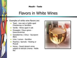 Flavors in White Wines
 Examples of white wine flavors are:
 Toast - new oak or bottle aged
Chardonnay or Semillion.
 Vanilla - Wines aged in oak
 Pineapple / Clove spices -
Gewurztraminer
 Gooseberries / Citrus - Sauvignon
Blanc
 Lime / Lemon - Semillion
 Peaches / Apricots - Riesling or
Muscat
 Honey - Sweet dessert wines
subject to botrytis cinerea - Noble
Rot
Mouth - Taste
 