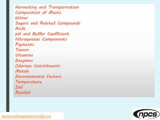 www.entrepreneurindia.co
Harvesting and Transportation
Composition of Musts
Water
Sugars and Related Compounds
Acids
pH and Buffer Coefficient
Nitrogenous Components
Pigments
Tannin
Vitamins
Enzymes
Odorous Constituents
Metals
Environmental Factors
Temperature
Soil
Rainfall
 