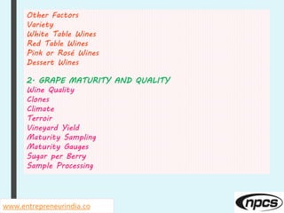 www.entrepreneurindia.co
Other Factors
Variety
White Table Wines
Red Table Wines
Pink or Rosé Wines
Dessert Wines
2. GRAPE MATURITY AND QUALITY
Wine Quality
Clones
Climate
Terroir
Vineyard Yield
Maturity Sampling
Maturity Gauges
Sugar per Berry
Sample Processing
 