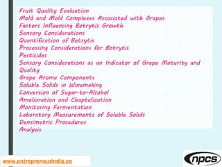www.entrepreneurindia.co
Fruit Quality Evaluation
Mold and Mold Complexes Associated with Grapes
Factors Influencing Botrytis Growth
Sensory Considerations
Quantification of Botrytis
Processing Considerations for Botrytis
Pesticides
Sensory Considerations as an Indicator of Grape Maturity and
Quality
Grape Aroma Components
Soluble Solids in Winemaking
Conversion of Sugar-to-Alcohol
Amelioration and Chaptalization
Monitoring Fermentation
Laboratory Measurements of Soluble Solids
Densimetric Procedures
Analysis
 