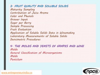 www.entrepreneurindia.co
3. FRUIT QUALITY AND SOLUBLE SOLIDS
Maturity Sampling
Contribution of Juice Aroma
Color and Phenols
Grower Input
Sugar per Berry
Sample Processing
Fruit Evaluation
Application of Soluble Solids Data in Winemaking
Laboratory Measurements of Soluble Solids
Densimetric Procedures
4. THE MOLDS AND YEASTS OF GRAPES AND WINE
Molds
General Classification of Microorganisms
Molds
Penicilum
 