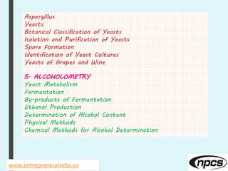 www.entrepreneurindia.co
Aspergillus
Yeasts
Botanical Classification of Yeasts
Isolation and Purification of Yeasts
Spore Formation
Identification of Yeast Cultures
Yeasts of Grapes and Wine
5. ALCOHOLOMETRY
Yeast Metabolism
Fermentation
By-products of Fermentation
Ethanol Production
Determination of Alcohol Content
Physical Methods
Chemical Methods for Alcohol Determination
 