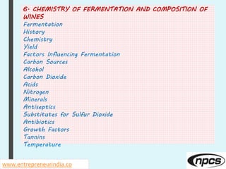 www.entrepreneurindia.co
6. CHEMISTRY OF FERMENTATION AND COMPOSITION OF
WINES
Fermentation
History
Chemistry
Yield
Factors Influencing Fermentation
Carbon Sources
Alcohol
Carbon Dioxide
Acids
Nitrogen
Minerals
Antiseptics
Substitutes for Sulfur Dioxide
Antibiotics
Growth Factors
Tannins
Temperature
 