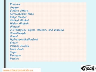 www.entrepreneurindia.co
Pressure
Oxygen
Surface Effect
Fermentation Rate
Ethyl Alcohol
Methyl Alcohol
Higher Alcohols
Glycerol
2,3-Butylene Glycol, Acetoin, and Diacetyl
Acetaldehyde
Acetal
Hydroxymethylfurfural
Esters
Volatile Acidity
Fixed Acids
Sugar
Pentoses
Pectins
 