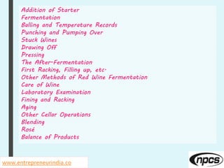 www.entrepreneurindia.co
Addition of Starter
Fermentation
Balling and Temperature Records
Punching and Pumping Over
Stuck Wines
Drawing Off
Pressing
The After-Fermentation
First Racking, Filling up, etc.
Other Methods of Red Wine Fermentation
Care of Wine
Laboratory Examination
Fining and Racking
Aging
Other Cellar Operations
Blending
Rosé
Balance of Products
 
