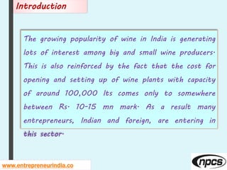 The growing popularity of wine in India is generating
lots of interest among big and small wine producers.
This is also reinforced by the fact that the cost for
opening and setting up of wine plants with capacity
of around 100,000 lts comes only to somewhere
between Rs. 10-15 mn mark. As a result many
entrepreneurs, Indian and foreign, are entering in
this sector.
www.entrepreneurindia.co
Introduction
 