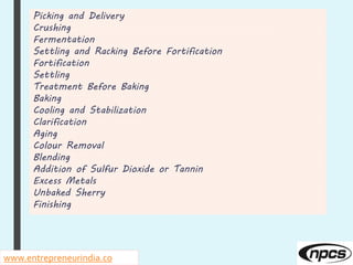 Picking and Delivery
Crushing
Fermentation
Settling and Racking Before Fortification
Fortification
Settling
Treatment Before Baking
Baking
Cooling and Stabilization
Clarification
Aging
Colour Removal
Blending
Addition of Sulfur Dioxide or Tannin
Excess Metals
Unbaked Sherry
Finishing
www.entrepreneurindia.co
 