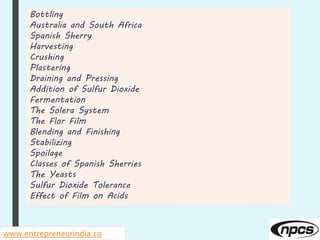 Bottling
Australia and South Africa
Spanish Sherry
Harvesting
Crushing
Plastering
Draining and Pressing
Addition of Sulfur Dioxide
Fermentation
The Solera System
The Flor Film
Blending and Finishing
Stabilizing
Spoilage
Classes of Spanish Sherries
The Yeasts
Sulfur Dioxide Tolerance
Effect of Film on Acids
www.entrepreneurindia.co
 