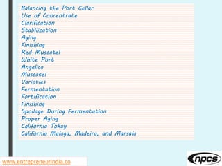 Balancing the Port Cellar
Use of Concentrate
Clarification
Stabilization
Aging
Finishing
Red Muscatel
White Port
Angelica
Muscatel
Varieties
Fermentation
Fortification
Finishing
Spoilage During Fermentation
Proper Aging
California Tokay
California Malaga, Madeira, and Marsala
www.entrepreneurindia.co
 