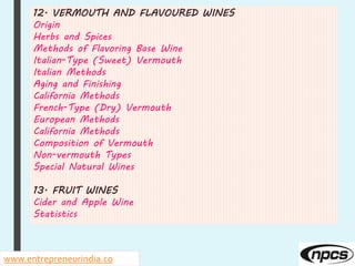 12. VERMOUTH AND FLAVOURED WINES
Origin
Herbs and Spices
Methods of Flavoring Base Wine
Italian-Type (Sweet) Vermouth
Italian Methods
Aging and Finishing
California Methods
French-Type (Dry) Vermouth
European Methods
California Methods
Composition of Vermouth
Non-vermouth Types
Special Natural Wines
13. FRUIT WINES
Cider and Apple Wine
Statistics
www.entrepreneurindia.co
 