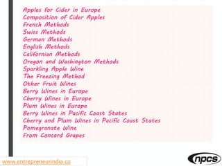 Apples for Cider in Europe
Composition of Cider Apples
French Methods
Swiss Methods
German Methods
English Methods
Californian Methods
Oregon and Washington Methods
Sparkling Apple Wine
The Freezing Method
Other Fruit Wines
Berry Wines in Europe
Cherry Wines in Europe
Plum Wines in Europe
Berry Wines in Pacific Coast States
Cherry and Plum Wines in Pacific Coast States
Pomegranate Wine
From Concord Grapes
www.entrepreneurindia.co
 