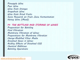 Pineapple Wine
Pear Wine
Wine from Oranges
Grapefruit Wine
Wine from Dried Fruits
Swiss Research on Fruit Juice Fermentation
Honey Wine (Mead)
14. THE BOTTLING AND STORAGE OF WINES
Preparation for Bottling
Final Filtration
Membrane Filtration of Wines
Preparations for Membrane Filtration
Charge-Modified Filter Media
Dissolved Gases in Wines
Acidity Effects of Dissolved CO2
Chemical Additives
Bottling Operations
www.entrepreneurindia.co
 