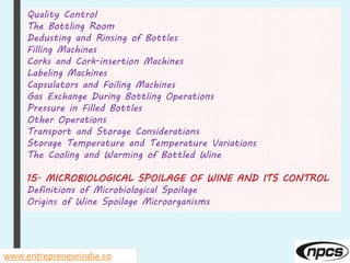 Quality Control
The Bottling Room
Dedusting and Rinsing of Bottles
Filling Machines
Corks and Cork-insertion Machines
Labeling Machines
Capsulators and Foiling Machines
Gas Exchange During Bottling Operations
Pressure in Filled Bottles
Other Operations
Transport and Storage Considerations
Storage Temperature and Temperature Variations
The Cooling and Warming of Bottled Wine
15. MICROBIOLOGICAL SPOILAGE OF WINE AND ITS CONTROL
Definitions of Microbiological Spoilage
Origins of Wine Spoilage Microorganisms
www.entrepreneurindia.co
 