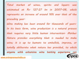 Total market of wines, spirits and liquors was
estimated at Rs. 127.27 bn in 2007-08, which
represents an increase of around 16% over that of the
preceding year.
Wine making has been around for thousands of years.
In its basic form, wine production is a natural process
that requires very little human intervention. Mother
Nature provides everything that is needed to make
wine; it is up to humans to embellish, improve, or
totally obliterate what nature has provided, to which
anyone with extensive wine tasting experience can
attest.www.entrepreneurindia.co
 