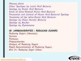 Mousey Wines
Other Spoilages by Lactic Acid Bacteria
Spoilage by Acetic Acid Bacteria
Kinds of Wine-Related Acetic Acid Bacteria
Prevention and Control of Acetic Acid Bacterial Spoilage
Taxonomy of the Wine-Acetic Acid Bacteria
Spoilage by Other Aerobic Bacteria
Spoilage by Bacillus
Spoilage by Zymomonas
16. CARBOHYDRATES : REDUCING SUGARS
Reducing Sugars (Hexoses)
Sucrose
Pentoses
Polysaccharides
Analysis of Reducing Sugars
Rapid Determination of Reducing Sugars
Brix Vs. Reducing Sugar Values
www.entrepreneurindia.co
 