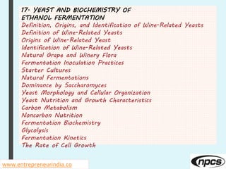 17. YEAST AND BIOCHEMISTRY OF
ETHANOL FERMENTATION
Definition, Origins, and Identification of Wine-Related Yeasts
Definition of Wine-Related Yeasts
Origins of Wine-Related Yeast
Identification of Wine-Related Yeasts
Natural Grape and Winery Flora
Fermentation Inoculation Practices
Starter Cultures
Natural Fermentations
Dominance by Saccharomyces
Yeast Morphology and Cellular Organization
Yeast Nutrition and Growth Characteristics
Carbon Metabolism
Noncarbon Nutrition
Fermentation Biochemistry
Glycolysis
Fermentation Kinetics
The Rate of Cell Growth
www.entrepreneurindia.co
 