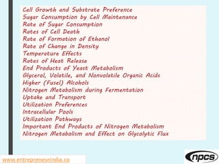 Cell Growth and Substrate Preference
Sugar Consumption by Cell Maintenance
Rate of Sugar Consumption
Rates of Cell Death
Rate of Formation of Ethanol
Rate of Change in Density
Temperature Effects
Rates of Heat Release
End Products of Yeast Metabolism
Glycerol, Volatile, and Nonvolatile Organic Acids
Higher (Fusel) Alcohols
Nitrogen Metabolism during Fermentation
Uptake and Transport
Utilization Preferences
Intracellular Pools
Utilization Pathways
Important End Products of Nitrogen Metabolism
Nitrogen Metabolism and Effect on Glycolytic Flux
www.entrepreneurindia.co
 