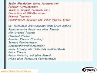 Sulfur Metabolism during Fermentation
Problem Fermentations
Stuck or Sluggish Fermentations
Production of Off-Characters
Ethanol Tolerance
Fermentation Bouquet and Other Volatile Esters
18. PHENOLIC COMPOUNDS AND WINE COLOR
Representative Grape and Wine Phenols
Nonflavonoid Phenols
Flavonoid Phenols
Complex Phenols (Tannins)
Sensory Considerations
Anthocyanins/Anthocyanidins
Grape Growing and Processing Considerations
Grape Phenols
Grape Maturity and Wine Phenols
White Wine Processing Considerations
www.entrepreneurindia.co
 