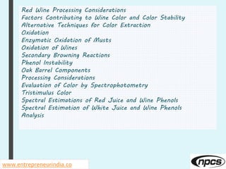 Red Wine Processing Considerations
Factors Contributing to Wine Color and Color Stability
Alternative Techniques for Color Extraction
Oxidation
Enzymatic Oxidation of Musts
Oxidation of Wines
Secondary Browning Reactions
Phenol Instability
Oak Barrel Components
Processing Considerations
Evaluation of Color by Spectrophotometry
Tristimulus Color
Spectral Estimations of Red Juice and Wine Phenols
Spectral Estimation of White Juice and Wine Phenols
Analysis
www.entrepreneurindia.co
 