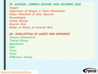 19. OXYGEN, CARBON DIOXIDE AND ASCORBIC ACID
Oxygen
Importance of Oxygen in Yeast Metabolism
Redox Potentials of Wine Systems
Acetaldehyde
Carbon Dioxide
Ascorbic Acid
Modes of Action of Ascorbic Acid
20. EVALUATION OF WINES AND BRANDIES
Sensory Examination
Tasting Glasses
Appearance
Odor
Taste
Flavor
Difference Tasting
www.entrepreneurindia.co
 
