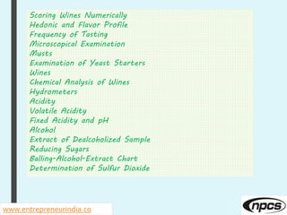Scoring Wines Numerically
Hedonic and Flavor Profile
Frequency of Tasting
Microscopical Examination
Musts
Examination of Yeast Starters
Wines
Chemical Analysis of Wines
Hydrometers
Acidity
Volatile Acidity
Fixed Acidity and pH
Alcohol
Extract of Dealcoholized Sample
Reducing Sugars
Balling-Alcohol-Extract Chart
Determination of Sulfur Dioxide
www.entrepreneurindia.co
 