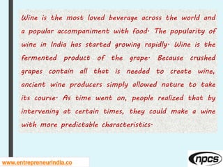 www.entrepreneurindia.co
Wine is the most loved beverage across the world and
a popular accompaniment with food. The popularity of
wine in India has started growing rapidly. Wine is the
fermented product of the grape. Because crushed
grapes contain all that is needed to create wine,
ancient wine producers simply allowed nature to take
its course. As time went on, people realized that by
intervening at certain times, they could make a wine
with more predictable characteristics.
 