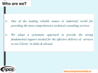 o One of the leading reliable names in industrial world for
providing the most comprehensive technical consulting services
o We adopt a systematic approach to provide the strong
fundamental support needed for the effective delivery of services
to our Clients’ in India & abroad
Who are we?
www.entrepreneurindia.co
 