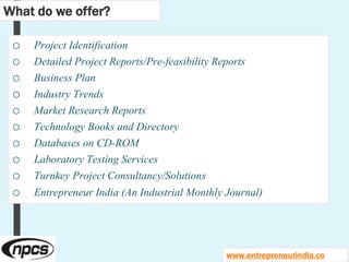o Project Identification
o Detailed Project Reports/Pre-feasibility Reports
o Business Plan
o Industry Trends
o Market Research Reports
o Technology Books and Directory
o Databases on CD-ROM
o Laboratory Testing Services
o Turnkey Project Consultancy/Solutions
o Entrepreneur India (An Industrial Monthly Journal)
What do we offer?
www.entrepreneurindia.co
 