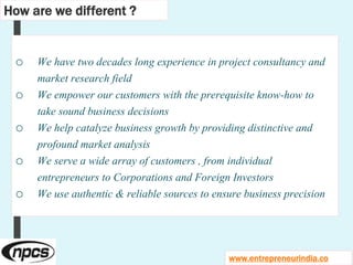 o We have two decades long experience in project consultancy and
market research field
o We empower our customers with the prerequisite know-how to
take sound business decisions
o We help catalyze business growth by providing distinctive and
profound market analysis
o We serve a wide array of customers , from individual
entrepreneurs to Corporations and Foreign Investors
o We use authentic & reliable sources to ensure business precision
How are we different ?
www.entrepreneurindia.co
 