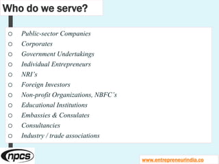 Who do we serve?
o Public-sector Companies
o Corporates
o Government Undertakings
o Individual Entrepreneurs
o NRI’s
o Foreign Investors
o Non-profit Organizations, NBFC’s
o Educational Institutions
o Embassies & Consulates
o Consultancies
o Industry / trade associations
www.entrepreneurindia.co
 