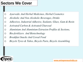 Sectors We Cover
o Ayurvedic And Herbal Medicines, Herbal Cosmetics
o Alcoholic And Non Alcoholic Beverages, Drinks
o Adhesives, Industrial Adhesive, Sealants, Glues, Gum & Resin
o Activated Carbon & Activated Charcoal
o Aluminium And Aluminium Extrusion Profiles & Sections,
o Bio-fertilizers And Biotechnology
o Breakfast Snacks And Cereal Food
o Bicycle Tyres & Tubes, Bicycle Parts, Bicycle Assembling
www.entrepreneurindia.co
 