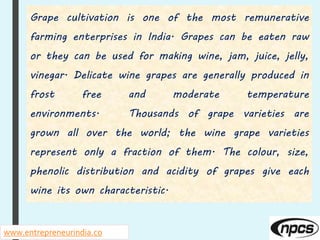 www.entrepreneurindia.co
Grape cultivation is one of the most remunerative
farming enterprises in India. Grapes can be eaten raw
or they can be used for making wine, jam, juice, jelly,
vinegar. Delicate wine grapes are generally produced in
frost free and moderate temperature
environments. Thousands of grape varieties are
grown all over the world; the wine grape varieties
represent only a fraction of them. The colour, size,
phenolic distribution and acidity of grapes give each
wine its own characteristic.
 